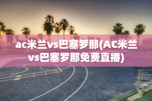 ac米兰vs巴塞罗那(AC米兰vs巴塞罗那免费直播)