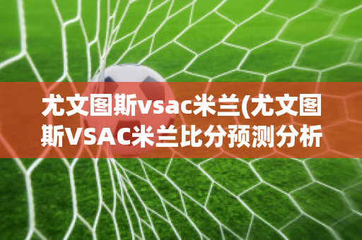 尤文图斯vsac米兰(尤文图斯VSAC米兰比分预测分析最新)