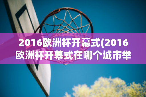 2016欧洲杯开幕式(2016欧洲杯开幕式在哪个城市举行)