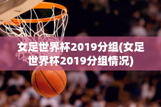 女足世界杯2019分组(女足世界杯2019分组情况)