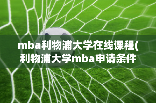 mba利物浦大学在线课程(利物浦大学mba申请条件)