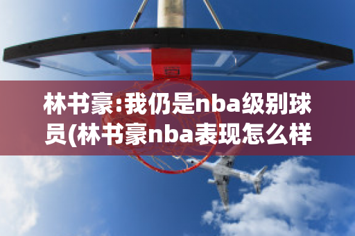 林书豪:我仍是nba级别球员(林书豪nba表现怎么样)