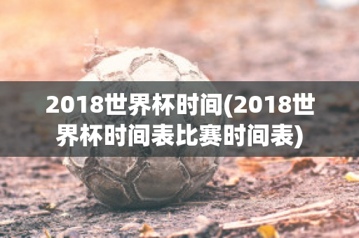 2018世界杯时间(2018世界杯时间表比赛时间表)