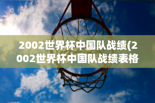 2002世界杯中国队战绩(2002世界杯中国队战绩表格)