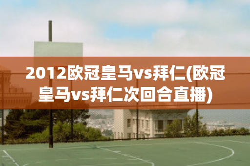 2012欧冠皇马vs拜仁(欧冠皇马vs拜仁次回合直播)