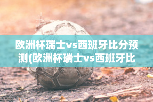 欧洲杯瑞士vs西班牙比分预测(欧洲杯瑞士vs西班牙比分预测结果)