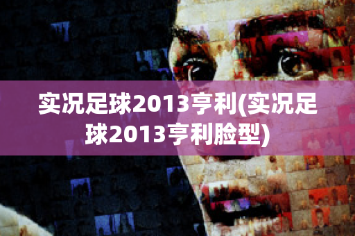 实况足球2013亨利(实况足球2013亨利脸型)