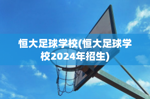 恒大足球学校(恒大足球学校2024年招生)