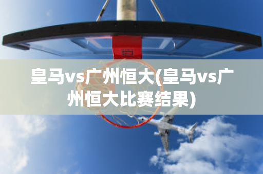 皇马vs广州恒大(皇马vs广州恒大比赛结果)