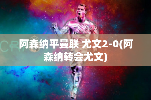 阿森纳平曼联 尤文2-0(阿森纳转会尤文)