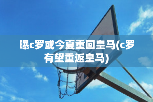 曝c罗或今夏重回皇马(c罗有望重返皇马)