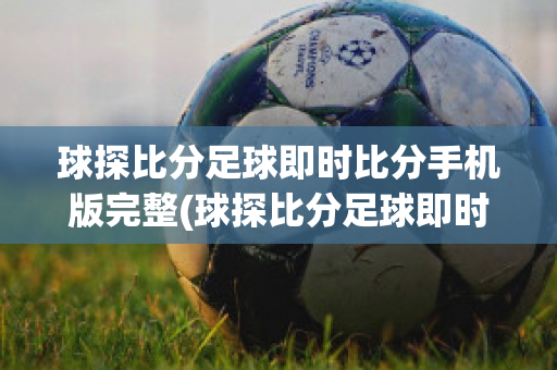 球探比分足球即时比分手机版完整(球探比分足球即时比分手机版完整版∽乛)