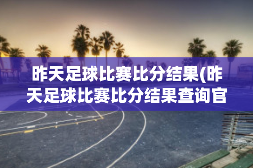 昨天足球比赛比分结果(昨天足球比赛比分结果查询官网)