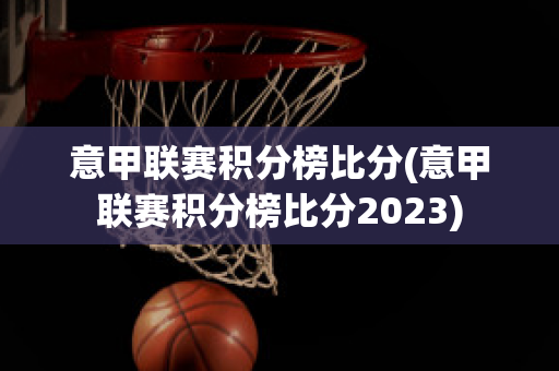 意甲联赛积分榜比分(意甲联赛积分榜比分2023)