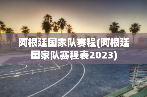 阿根廷国家队赛程(阿根廷国家队赛程表2023)