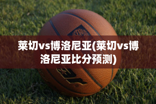 莱切vs博洛尼亚(莱切vs博洛尼亚比分预测)