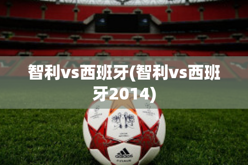 智利vs西班牙(智利vs西班牙2014)