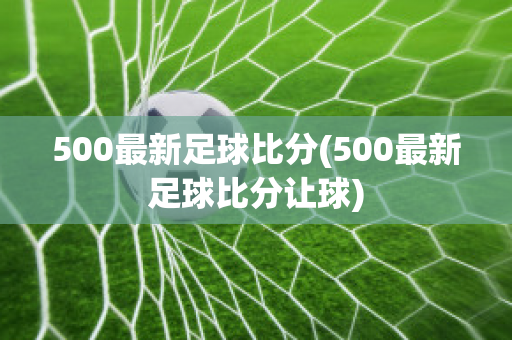 500最新足球比分(500最新足球比分让球)