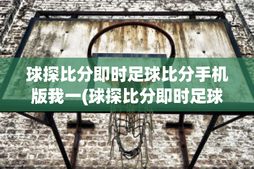 球探比分即时足球比分手机版我一(球探比分即时足球比分手机版我一8B0足球即时比分)