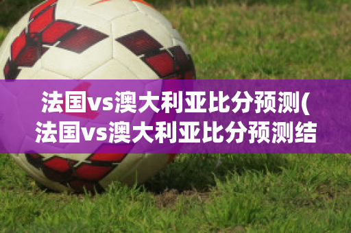 法国vs澳大利亚比分预测(法国vs澳大利亚比分预测结果)