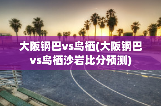 大阪钢巴vs鸟栖(大阪钢巴vs鸟栖沙岩比分预测)