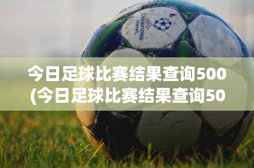 今日足球比赛结果查询500(今日足球比赛结果查询500完整版)