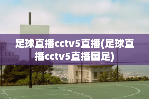 足球直播cctv5直播(足球直播cctv5直播国足)