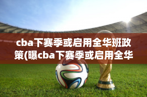 cba下赛季或启用全华班政策(曝cba下赛季或启用全华班政策)