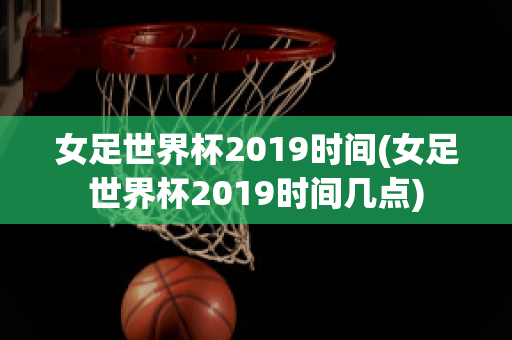 女足世界杯2019时间(女足世界杯2019时间几点)