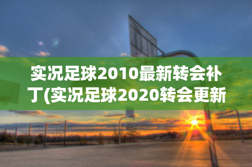 实况足球2010最新转会补丁(实况足球2020转会更新)