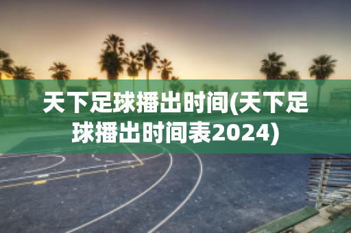 天下足球播出时间(天下足球播出时间表2024)