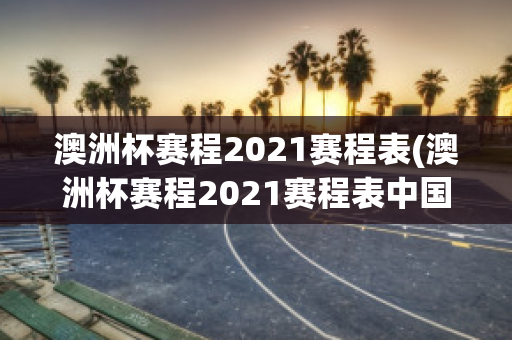 澳洲杯赛程2021赛程表(澳洲杯赛程2021赛程表中国)