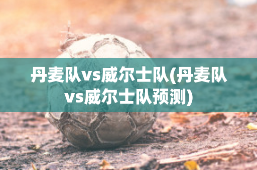 丹麦队vs威尔士队(丹麦队vs威尔士队预测)