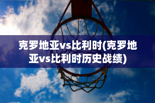 克罗地亚vs比利时(克罗地亚vs比利时历史战绩)