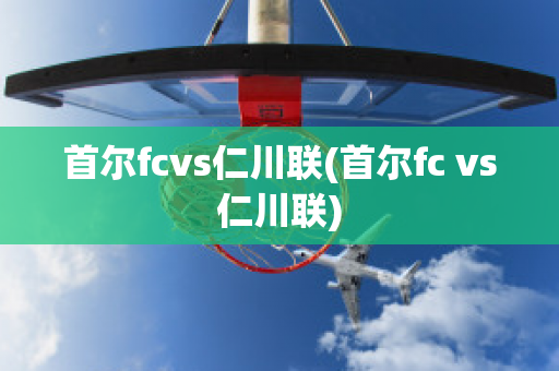 首尔fcvs仁川联(首尔fc vs仁川联)