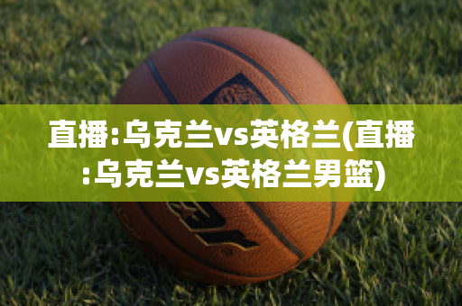 直播:乌克兰vs英格兰(直播:乌克兰vs英格兰男篮)