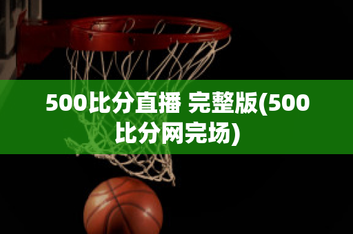 500比分直播 完整版(500比分网完场)