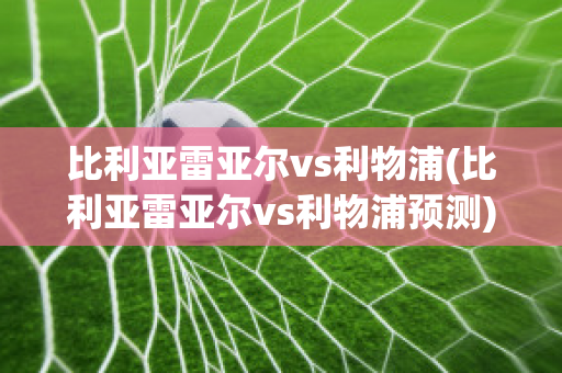 比利亚雷亚尔vs利物浦(比利亚雷亚尔vs利物浦预测)