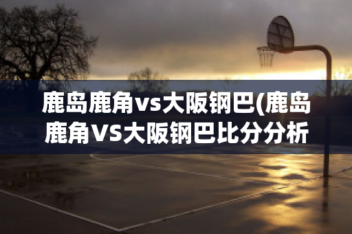 鹿岛鹿角vs大阪钢巴(鹿岛鹿角VS大阪钢巴比分分析)