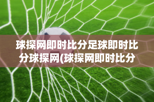 球探网即时比分足球即时比分球探网(球探网即时比分足球即时比分球探网电动酸菜鱼)