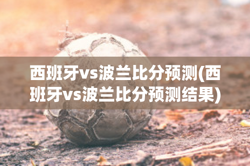 西班牙vs波兰比分预测(西班牙vs波兰比分预测结果)