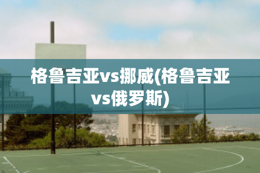 格鲁吉亚vs挪威(格鲁吉亚vs俄罗斯)