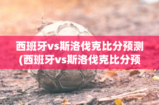 西班牙vs斯洛伐克比分预测(西班牙vs斯洛伐克比分预测)