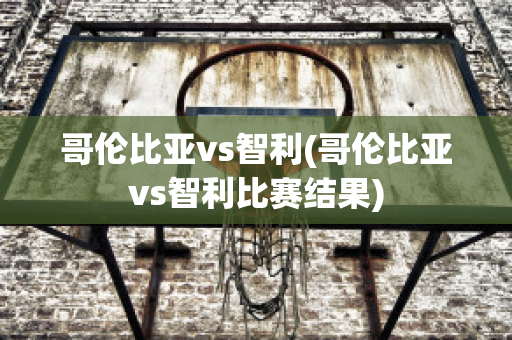 哥伦比亚vs智利(哥伦比亚vs智利比赛结果)