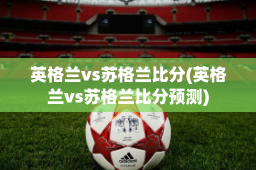 英格兰vs苏格兰比分(英格兰vs苏格兰比分预测)