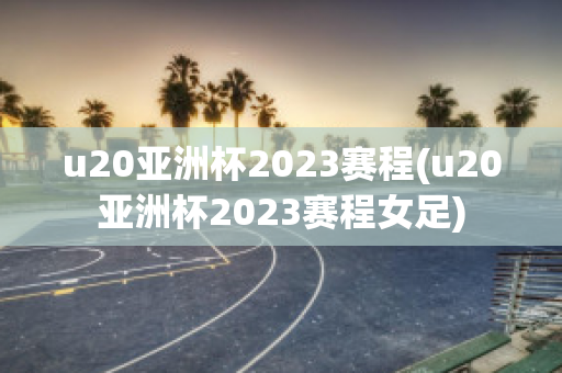 u20亚洲杯2023赛程(u20亚洲杯2023赛程女足)