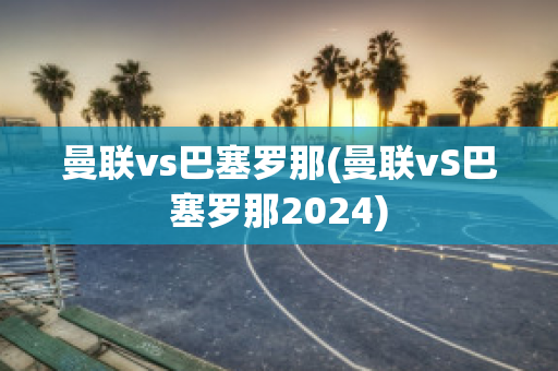 曼联vs巴塞罗那(曼联vS巴塞罗那2024)