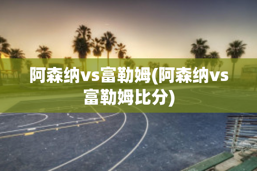 阿森纳vs富勒姆(阿森纳vs富勒姆比分)