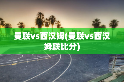 曼联vs西汉姆(曼联vs西汉姆联比分)