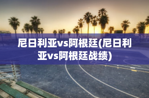 尼日利亚vs阿根廷(尼日利亚vs阿根廷战绩)